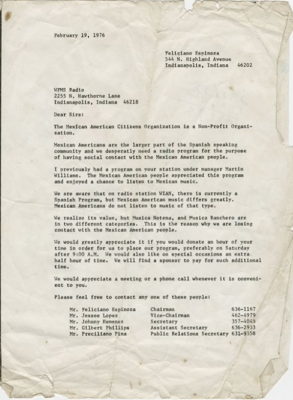 This letter was written to the WFMS Radio Station (95.5 FM) from Feliciano Espinoza and others on February 19, 1976, on behalf of the Mexican American Citizens Organization. In the letter, Espinoza advocates that the Mexican American population in Indianapolis would appreciate certain genres of music that appeal to the community, citing the difference between Musica Notena and Musica Ranchero. He says it will increase listenership and that the group would find extra sponsors to include this dedicated hour to the population.
